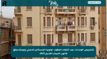 تخصيص الوحدات بعد انتهاء العقود: أولوية المستأجر الأصلي وزوجته وفق قانون الإيجار القديم 2025